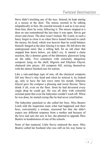 Twisted Destination g
Steve didn’t touching any of the toys. Instead, he kept staring
at a mouse at the door. The mouse seemed to be talking
telepathically to him. He crawled towards it and as it ran away
from him, there he went, following it. The mouse stopped at a
door no one remembered the last time it was open. Stevie got
closer and closer. The door wasn’t locked. Mr. Lotch, in such a
hurry forgot to close it so when Steve leaned forward to catch
the mouse, his head, which was heavier than he could balance
himself, banged at the door forcing it to open. He fell down the
underground stairs like a rolling ball, hit an old chair that
stopped him down below, yet didn’t cry. It started a chain
reaction, like a domino game of the laboratory glassware lying
on the table. Two containers with extremely dangerous
composts lying on the shelf, Digoxin and Ethylene Glycol,
chattered into pieces. All composts fell, mixing themselves
with the almost finished cure for autism.
Like a cats-and-dogs type of rain, all the chemical composts
fell into Steve’s tiny head and when he noticed it, he looked
up, only to have the last wave enter his mouth. Ethylene
Glycol gave the compost a pleasing and sweet flavour. Steve
drank it all, even on the floor. Soon he had devoured every
single drop he could get. He was all dirty with colourful
resistant paint that even the babysitter couldn’t wash off. When
he was done, he started crying like he had never cried before.
The babysitter panicked so she called her boss. Miss Beatriz
Lotch told the inspection team what had happened and their
boss, conveniently a woman, reassured her that she didn’t
expect any different response from a mother and because of
the love and care she saw in her, she planned to upgrade Miss
Beatriz to headmistress of one of the schools.
None of that mattered. Little Stevie mattered the most. Miss
Beatriz called her husband who was still on his way home to
1
 