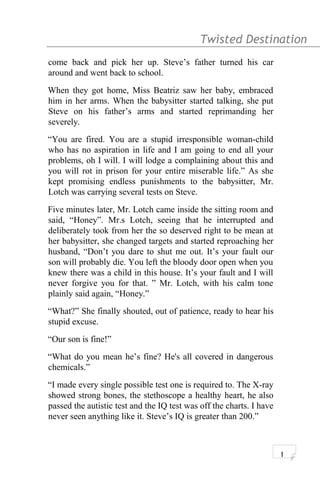 Twisted Destination g
come back and pick her up. Steve’s father turned his car
around and went back to school.
When they got home, Miss Beatriz saw her baby, embraced
him in her arms. When the babysitter started talking, she put
Steve on his father’s arms and started reprimanding her
severely.
“You are fired. You are a stupid irresponsible woman-child
who has no aspiration in life and I am going to end all your
problems, oh I will. I will lodge a complaining about this and
you will rot in prison for your entire miserable life.” As she
kept promising endless punishments to the babysitter, Mr.
Lotch was carrying several tests on Steve.
Five minutes later, Mr. Lotch came inside the sitting room and
said, “Honey”. Mr.s Lotch, seeing that he interrupted and
deliberately took from her the so deserved right to be mean at
her babysitter, she changed targets and started reproaching her
husband, “Don’t you dare to shut me out. It’s your fault our
son will probably die. You left the bloody door open when you
knew there was a child in this house. It’s your fault and I will
never forgive you for that. ” Mr. Lotch, with his calm tone
plainly said again, “Honey.”
“What?” She finally shouted, out of patience, ready to hear his
stupid excuse.
“Our son is fine!”
“What do you mean he’s fine? He's all covered in dangerous
chemicals.”
“I made every single possible test one is required to. The X-ray
showed strong bones, the stethoscope a healthy heart, he also
passed the autistic test and the IQ test was off the charts. I have
never seen anything like it. Steve’s IQ is greater than 200.”
1
 