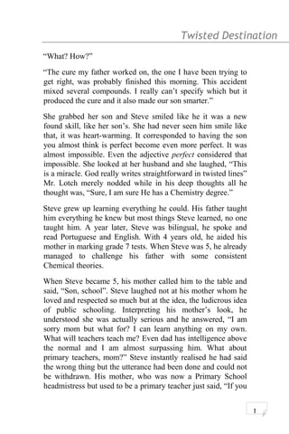 Twisted Destination g
“What? How?”
“The cure my father worked on, the one I have been trying to
get right, was probably finished this morning. This accident
mixed several compounds. I really can’t specify which but it
produced the cure and it also made our son smarter.”
She grabbed her son and Steve smiled like he it was a new
found skill, like her son’s. She had never seen him smile like
that, it was heart-warming. It corresponded to having the son
you almost think is perfect become even more perfect. It was
almost impossible. Even the adjective perfect considered that
impossible. She looked at her husband and she laughed, “This
is a miracle. God really writes straightforward in twisted lines”
Mr. Lotch merely nodded while in his deep thoughts all he
thought was, “Sure, I am sure He has a Chemistry degree.”
Steve grew up learning everything he could. His father taught
him everything he knew but most things Steve learned, no one
taught him. A year later, Steve was bilingual, he spoke and
read Portuguese and English. With 4 years old, he aided his
mother in marking grade 7 tests. When Steve was 5, he already
managed to challenge his father with some consistent
Chemical theories.
When Steve became 5, his mother called him to the table and
said, “Son, school”. Steve laughed not at his mother whom he
loved and respected so much but at the idea, the ludicrous idea
of public schooling. Interpreting his mother’s look, he
understood she was actually serious and he answered, “I am
sorry mom but what for? I can learn anything on my own.
What will teachers teach me? Even dad has intelligence above
the normal and I am almost surpassing him. What about
primary teachers, mom?” Steve instantly realised he had said
the wrong thing but the utterance had been done and could not
be withdrawn. His mother, who was now a Primary School
headmistress but used to be a primary teacher just said, “If you
1
 