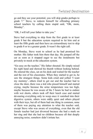 Twisted Destination g
go and they see your potential, you will skip grades perhaps to
grade 7.” Steve, to redeem himself for offending primary
school teachers by calling them stupid said, “OK, mom,
Monday”.
“OK, I will tell your father to take you.”
Steve had everything to skip from the first grade to at least
grade 8 but the education system required to let him end at
least the fifth grade and then have an extraordinary test to skip
to grade 8 or to a greater grade. It wasn’t the right call.
On Monday, Steve went to school as he had promised his
mother. His father took him there that day. He jumped off the
car as soon as it stopped eager to see the instalments but
privately to mock at the education system.
“Go easy on the teacher,” His father shouted. He simply raised
his right hand and showed his thumb without looking behind.
He entered the class, sat on his desk and waited for the teacher
and the rest of his classmates. When they started to get in, he
saw the strangest things. Some kids cried and yelled ‘I want
my mommy’, others tried to get out and the teacher had to
close the door, there was a kid who pissed himself and started
crying, maybe because the urine temperature was too high,
maybe because he was aware of the 5 hours he had to endure
with wet shorts, others took off their lunch case and started
devouring everything only to weep once it vanished into their
digestive system, others were oddly quiet and others played
with their toys, but all of them had one thing in common, none
of them was paying any attention to what the teacher said,
except Steve who was aware of everything, even that the old
female teacher had just divorced because she had a mark on
her ring and that she had no children because all that deeply
annoying noise, somehow didn’t irritate her.
1
 