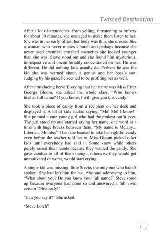 Twisted Destination g
After a lot of approaches, from yelling, threatening to bribery
for about 30 minutes, she managed to make them listen to her.
She was in her early fifties, her body was thin, she dressed like
a woman who never misses Church and perhaps because she
never used chemical enriched cosmetics she looked younger
than she was. Steve stood out and she found him mysterious,
introspective and uncomfortably concentrated on her. He was
different. He did nothing kids usually do. Perhaps he was the
kid she was warned about, a genius and her boss’s son.
Judging by his gaze, he seemed to be profiling her as well.
After introducing herself, saying that her name was Miss Erica
George Gloom, she asked the whole class, “Who knows
his/her full name? If you know, I will give you this candy.”
She took a piece of candy from a recipient on her desk and
displayed it. A lot of kids started saying, “Me! Me! I know!”
She pointed a cute young girl who had the pinkest outfit ever.
The girl stood up and started saying her name, one word at a
time with huge breaks between them. “My name is Melany...
Liberia... Mombe.” Then she headed to take her rightful candy
even before the teacher told her to. Miss Gloom picked other
kids until everybody had said it. Some knew while others
purely raised their hands because they wanted the candy. She
gave candies to all of them though, otherwise they would get
unmotivated or worst, would start crying.
A single kid was missing, little Stevie, the only one who hadn’t
spoken. She had left him for last. She said addressing to him,
“What about you? Do you know your full name?” Steve stood
up because everyone had done so and answered a full vivid
certain ‘Obviously!’
“Can you say it?” She asked.
“Steve Lotch”
1
 
