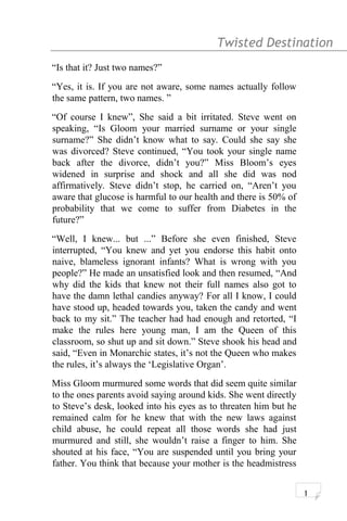 Twisted Destination g
“Is that it? Just two names?”
“Yes, it is. If you are not aware, some names actually follow
the same pattern, two names. ”
“Of course I knew”, She said a bit irritated. Steve went on
speaking, “Is Gloom your married surname or your single
surname?” She didn’t know what to say. Could she say she
was divorced? Steve continued, “You took your single name
back after the divorce, didn’t you?” Miss Bloom’s eyes
widened in surprise and shock and all she did was nod
affirmatively. Steve didn’t stop, he carried on, “Aren’t you
aware that glucose is harmful to our health and there is 50% of
probability that we come to suffer from Diabetes in the
future?”
“Well, I knew... but ...” Before she even finished, Steve
interrupted, “You knew and yet you endorse this habit onto
naive, blameless ignorant infants? What is wrong with you
people?” He made an unsatisfied look and then resumed, “And
why did the kids that knew not their full names also got to
have the damn lethal candies anyway? For all I know, I could
have stood up, headed towards you, taken the candy and went
back to my sit.” The teacher had had enough and retorted, “I
make the rules here young man, I am the Queen of this
classroom, so shut up and sit down.” Steve shook his head and
said, “Even in Monarchic states, it’s not the Queen who makes
the rules, it’s always the ‘Legislative Organ’.
Miss Gloom murmured some words that did seem quite similar
to the ones parents avoid saying around kids. She went directly
to Steve’s desk, looked into his eyes as to threaten him but he
remained calm for he knew that with the new laws against
child abuse, he could repeat all those words she had just
murmured and still, she wouldn’t raise a finger to him. She
shouted at his face, “You are suspended until you bring your
father. You think that because your mother is the headmistress
1
 
