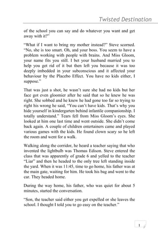 Twisted Destination g
of the school you can say and do whatever you want and get
away with it?”
“What if I want to bring my mother instead?” Steve scorned.
“No, she is too smart. Oh, and your boss. You seem to have a
problem working with people with brains. And Miss Gloom,
your name fits you still. I bet your husband married you to
help you get rid of it but then left you because it was too
deeply imbedded in your subconscious and it affected your
behaviour by the Placebo Effect. You have no kids either, I
suppose.”
That was just a shot, he wasn’t sure she had no kids but her
face got even gloomier after he said that so he knew he was
right. She sobbed and he knew he had gone too far so trying to
right his wrong he said, “You can’t have kids. That’s why you
hide yourself in kindergarten behind infantile companionship. I
totally understand.” Tears fell from Miss Gloom’s eyes. She
looked at him one last time and went outside. She didn’t come
back again. A couple of children entertainers came and played
various games with the kids. He found clown scary so he left
the room and went for a walk.
Walking along the corridor, he heard a teacher saying that who
invented the lightbulb was Thomas Edison. Steve entered the
class that was apparently of grade 6 and yelled to the teacher
“Liar” and then he headed to the only tree left standing inside
the yard. When it was 11:45, time to go home, his father was at
the main gate, waiting for him. He took his bag and went to the
car. They headed home.
During the way home, his father, who was quiet for about 5
minutes, started the conversation.
“Son, the teacher said either you get expelled or she leaves the
school. I thought I told you to go easy on the teacher.”
1
 