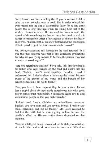 Twisted Destination g
Steve focused on disassembling the 12 pieces version Rubik’s
cube the most complex way he could find in order to break his
own record, not the one of assembling faster for he had gone
passed that a long time ago when his timing beat that of the
world’s champion twice. He intended to break instead, the
record of disassembling the hardest way he could to make it
harder to reassemble. After a few seconds of silence, he finally
answered, “Father, both of us knew beforehand the conclusion
of that episode. I just did this because mother asked.”
Mr. Lotch, relaxed and still focused on the road, retorted, “It is
true that that outcome was part of my concluded predictions
but why are you trying so hard to become the person I worked
so much to avoid in you?”
“Are you referring to autism?” Steve said, this time looking at
his father who kept focused on the road and didn’t turn his
head, “Father, I can’t stand stupidity. Besides, I said I
understood her. I tried to show a little empathy when I became
aware of the gravity of my words and the burden of her
sensible situation. I am not to blame.”
“Son, you have to bear responsibility for your actions. It's not
just a stupid cliché for new made superheroes that with great
power comes great responsibly. You have to learn how to deal
with normal people so that you make friends.”
“I don’t need friends. Children are unintelligent creatures.
Besides, you have mom and you have no friends. I realise your
moral parenting, dad, but no thanks.” Mr. Lotch realised he
had lost the battle but he wasn’t going to lose the war. He
couldn’t afford to. His son entire future depended on that
moment.
“Son, an intelligent being is so called for its ability to socialise,
aid each other and work as a team to overcome difficulties
1
 