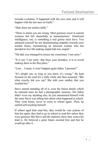 Twisted Destination g
towards evolution. It happened with the cave men and it will
happen with the last men on Earth.”
“Dad, there are useless skills.”
“There is where you are wrong. Most geniuses excel in natural
sciences but fail shamefully in humanitarians’. Emotional
intelligence, son, is something a real genius must have. You
ashamed yourself for not demonstrating empathy towards your
teacher hence, traumatising an innocent woman who has
decided to live life making stupid kids less stupid.”
"Ok dad, you managed to arouse my conscience. I am sorry."
“It is not ‘I am sorry’ that fixes your mistakes, it is to avoid
making them in the first place.”
“I am… I mean, it won’t happen again father. I promise!”
“It’s alright son, as long as you know it’s wrong.” He kept
focused on the road for a little while and then resumed, “But
what exactly did you say? She told your mother that you
insulted her.”
Steve started narrating all of it, even the tiniest details which
he retained since he had a photographic memory. His father
didn’t even say anything else, he just entertained himself with
the story Steve was telling him about what happened at school.
They went home, never to come to school again. Then, he
started self-teaching himself.
If school aged kids read this, they would be very jealous of
him but again, they had to go to school to read this unless they
were geniuses like Steve and the statistics show how scarce his
kind is. He believed a great future awaited him and that he
would go after it.
1
 