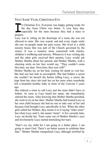 Twisted Destination g
THAT SAME YEAR, CHRISTMAS EVE
n Christmas Eve. Everyone was happy getting ready for
the day Jesus Christ was borne. A very busy day,
especially for the nuns because they had a mass to
prepare.
I
Lucy was 6, sitting on the doorsteps of a room she was not
allowed to enter. She was scared, sad and every single smile
she saw on people made her pain worse. She lived in a child
nursery house that was part of the Church governed by the
sisters. It was a nunnery more concerned with charity,
children’s wellbeing and nursery. Whenever it was visiting day
and the other girls received their parents, Lucy would ask
Mother Martha about her parents and Mother Martha, with a
cheering smile on her face would say, “They couldn’t come
this time, my dear. Next time, they sure will!”
Mother Martha lay on her bed, waiting for death to visit her.
She had one last task to accomplish. She had hidden a secret
she couldn’t let herself die before telling Lucy, a secret she
kept from her since she took her on her arms when somebody
left a beautiful healthy babe in front of the Convent 5 years
ago.
She ordered a sister to call Lucy and the sister didn’t have to
bother. As soon as Lucy heard her name, she immediately
entered the room. After knowing that Mother Martha perished,
she went to sit on her door. Mother Martha had treated Lucy as
her own child because she had no one to take care of her and
because God brought Lucy specifically to her. When the other
girls called her Mother, they meant it as if saying “elder sister”
but when Lucy said it, she meant “mom”. A few seconds later,
Lucy sat beside her. Tears came out of Mother Martha’s eyes
and involuntarily Lucy started mimicking her tears.
“Don’t cry my child for I am going to a better place. I am
going to meet God. There’s no better reason to celebrate than
that,” Mother Martha tranquilized Lucy although terrified by
1
 