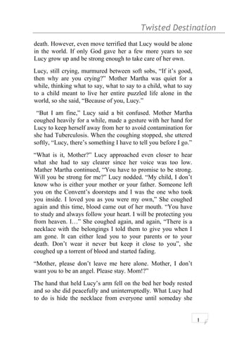 Twisted Destination g
death. However, even move terrified that Lucy would be alone
in the world. If only God gave her a few more years to see
Lucy grow up and be strong enough to take care of her own.
Lucy, still crying, murmured between soft sobs, “If it’s good,
then why are you crying?” Mother Martha was quiet for a
while, thinking what to say, what to say to a child, what to say
to a child meant to live her entire puzzled life alone in the
world, so she said, “Because of you, Lucy.”
“But I am fine,” Lucy said a bit confused. Mother Martha
coughed heavily for a while, made a gesture with her hand for
Lucy to keep herself away from her to avoid contamination for
she had Tuberculosis. When the coughing stopped, she uttered
softly, “Lucy, there’s something I have to tell you before I go.”
“What is it, Mother?” Lucy approached even closer to hear
what she had to say clearer since her voice was too low.
Mather Martha continued, “You have to promise to be strong.
Will you be strong for me?” Lucy nodded. “My child, I don’t
know who is either your mother or your father. Someone left
you on the Convent’s doorsteps and I was the one who took
you inside. I loved you as you were my own,” She coughed
again and this time, blood came out of her mouth. “You have
to study and always follow your heart. I will be protecting you
from heaven. I…” She coughed again, and again, “There is a
necklace with the belongings I told them to give you when I
am gone. It can either lead you to your parents or to your
death. Don’t wear it never but keep it close to you”, she
coughed up a torrent of blood and started fading.
“Mother, please don’t leave me here alone. Mother, I don’t
want you to be an angel. Please stay. Mom!?”
The hand that held Lucy’s arm fell on the bed her body rested
and so she did peacefully and uninterruptedly. What Lucy had
to do is hide the necklace from everyone until someday she
1
 