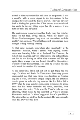 Twisted Destination g
started to note any connection and clues on her parents. It was
a crucifix with a round object in the intersection. It had
stamped two keys and the Pope’s Crown. That was her only
lead to finding her parents but if her parents were murdered,
that could be the only thing to put her life in danger. It was
both her bless and her curse.
The doctor came in and reported her death. Lucy had both her
hands on her face, crying heavily. When the doctor said
Mother Martha was gone, Lucy went out, ran and ran until she
couldn’t run anymore. When that happened, she arranged more
strength to keep running, sobbing.
At that same moment, somewhere else, specifically at the
Freeman’s mansion, Gabe’s parents were arguing. Gabe’s
mom was throwing dishes at her husband, Mr. Freeman, the
richest man in Africa, yet very little known. She had just found
out that he was having an affair with a woman half his age,
again. Gabe always cried and locked himself in his mother’s
wardrobe when this happened. This time, he took his bike and
rode it until he couldn’t ride anymore.
At that same time, Steve had just lost his pet. Steve had two
dogs, Da Vince and Tesla. Da Vince was a laboratory genetic
manipulated dog that came from cross-breeding an Alsatian
dog and a Wolf, a beautiful unique sample. He also enhanced
certain genes to make the dog smarter like Joe Tsien did in
1999 when he used genetic engineering techniques to create
mice that had better memories and could, therefore, learn
faster than other mice. Tesla was Da Vince’s only survivor
offspring, which meant he had inherited Da Vince’s abilities.
He was the result of Da Vince’s egg with that of a guard bitch.
The other offspring died but Tesla survived. He was a miracle.
That day, Da Vince had died.
1
 