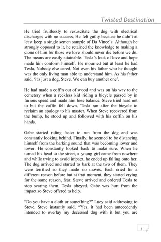 Twisted Destination g
He tried fruitlessly to resuscitate the dog with electrical
discharges with no success. He felt guilty because he didn’t at
least keep a single semen sample of Da Vince’s. Although he
strongly opposed to it, he retained the knowledge to making a
clone of him for those we love should never die before we do.
The means are easily attainable. Tesla’s look of love and hope
made him conform himself. He mourned but at least he had
Tesla. Nobody else cared. Not even his father who he thought
was the only living man able to understand him. As his father
said, ‘it's just a dog, Steve. We can buy another one’.
He had made a coffin out of wood and was on his way to the
cemetery when a reckless kid riding a bicycle passed by in
furious speed and made him lose balance. Steve tried hard not
to but the coffin fell down. Tesla ran after the bicycle to
reclaim an apology to his master. When Steve recovered from
the bump, he stood up and followed with his coffin on his
hands.
Gabe started riding faster to run from the dog and was
constantly looking behind. Finally, he seemed to be distancing
himself from the barking sound that was becoming lower and
lower. He constantly looked back to make sure. When he
turned his head to the street, a young girl came from nowhere
and while trying to avoid impact, he ended up falling onto her.
The dog arrived and started to bark at the two of them. They
were terrified so they made no moves. Each cried for a
different reason before but at that moment, they started crying
for the same reason, fear. Steve arrived and ordered Tesla to
stop scaring them. Tesla obeyed. Gabe was hurt from the
impact so Steve offered to help.
“Do you have a cloth or something?” Lucy said addressing to
Steve. Steve instantly said, “Yes, it had been antecedently
intended to overlay my deceased dog with it but you are
1
 