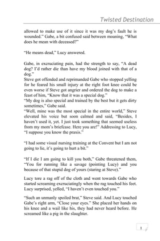 Twisted Destination g
allowed to make use of it since it was my dog’s fault he is
wounded.” Gabe, a bit confused said between moaning, “What
does he mean with deceased?”
“He means dead,” Lucy answered.
Gabe, in excruciating pain, had the strength to say, “A dead
dog? I’d rather die than have my blood joined with that of a
dog.”
Steve got offended and reprimanded Gabe who stopped yelling
for he feared his small injury at the right foot knee could be
even worse if Steve got angrier and ordered the dog to make a
feast of him, “Know that it was a special dog.”
“My dog is also special and trained by the best but it gets dirty
sometimes,” Gabe said.
“Well, mine was the most special in the entire world,” Steve
elevated his voice but soon calmed and said, “Besides, I
haven’t used it, yet. I just took something that seemed useless
from my mom’s briefcase. Here you are!” Addressing to Lucy,
“I suppose you know the praxis.”
“I had some visual nursing training at the Convent but I am not
going to lie, it’s going to hurt a bit.”
“If I die I am going to kill you both,” Gabe threatened them,
“You for running like a savage (pointing Lucy) and you
because of that stupid dog of yours (staring at Steve).”
Lucy tore a rag off of the cloth and went towards Gabe who
started screaming excruciatingly when the rag touched his feet.
Lucy surprised, yelled, “I haven’t even touched you.”
“Such an unmanly spoiled brat,” Steve said. And Lucy touched
Gabe’s right arm, “Close your eyes.” She placed her hands on
his knee and a wail like his, they had never heard before. He
screamed like a pig in the slaughter.
1
 