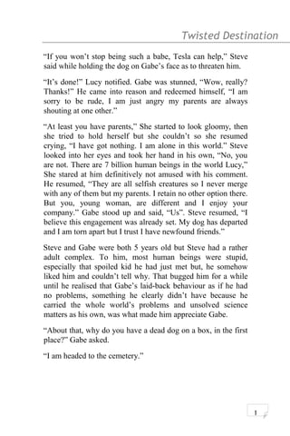 Twisted Destination g
“If you won’t stop being such a babe, Tesla can help,” Steve
said while holding the dog on Gabe’s face as to threaten him.
“It’s done!” Lucy notified. Gabe was stunned, “Wow, really?
Thanks!” He came into reason and redeemed himself, “I am
sorry to be rude, I am just angry my parents are always
shouting at one other.”
“At least you have parents,” She started to look gloomy, then
she tried to hold herself but she couldn’t so she resumed
crying, “I have got nothing. I am alone in this world.” Steve
looked into her eyes and took her hand in his own, “No, you
are not. There are 7 billion human beings in the world Lucy,”
She stared at him definitively not amused with his comment.
He resumed, “They are all selfish creatures so I never merge
with any of them but my parents. I retain no other option there.
But you, young woman, are different and I enjoy your
company.” Gabe stood up and said, “Us”. Steve resumed, “I
believe this engagement was already set. My dog has departed
and I am torn apart but I trust I have newfound friends.”
Steve and Gabe were both 5 years old but Steve had a rather
adult complex. To him, most human beings were stupid,
especially that spoiled kid he had just met but, he somehow
liked him and couldn’t tell why. That bugged him for a while
until he realised that Gabe’s laid-back behaviour as if he had
no problems, something he clearly didn’t have because he
carried the whole world’s problems and unsolved science
matters as his own, was what made him appreciate Gabe.
“About that, why do you have a dead dog on a box, in the first
place?” Gabe asked.
“I am headed to the cemetery.”
1
 