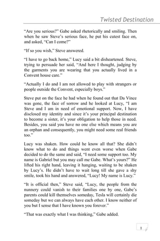 Twisted Destination g
“Are you serious?” Gabe asked rhetorically and smiling. Then
when he saw Steve’s serious face, he put his cutest face on,
and asked, “Can I come?”
“If so you wish,” Steve answered.
“I have to go back home,” Lucy said a bit disheartened. Steve,
trying to persuade her said, “And here I thought, judging by
the garments you are wearing that you actually lived in a
Convent house care.”
“Actually I do and I am not allowed to play with strangers or
people outside the Convent, especially boys.”
Steve put on the face he had when he found out that Da Vince
was gone, the face of sorrow and he looked at Lucy, “I am
Steve and I am in need of emotional support. Now, I have
disclosed my identity and since it’s your principal destination
to become a sister, it’s your obligation to help those in need.
Besides, you said you have no one else which means you are
an orphan and consequently, you might need some real friends
too.”
Lucy was shaken. How could he know all that? She didn’t
know what to do and things went even worse when Gabe
decided to do the same and said, “I need some support too. My
name is Gabriel but you may call me Gabe. What’s yours?” He
lifted his right hand, leaving it hanging, waiting to be shaken
by Lucy’s. He didn’t have to wait long till she gave a shy
smile, took his hand and answered, “Lucy! My name is Lucy.”
“It is official then,” Steve said, “Lucy, the people from the
nunnery could vanish to their families one by one, Gabe’s
parents could kill themselves someday, Tesla will certainly die
someday but we can always have each other. I know neither of
you but I sense that I have known you forever.”
“That was exactly what I was thinking,” Gabe added.
1
 