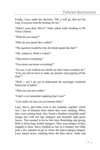 Twisted Destination g
Finally, Lucy made her decision, “Ok, I will go. But not for
long. Everyone must be looking for me.”
“What’s your deal, Steve?” Gabe asked while heading to Da
Vince’s burial.
“What do you mean?”
“Why do you speak like a robot?”
“The question would be why do robots speak like that?”
“OK, whatever. What’s it then?”
“They know everything!”
“You mean you know everything?”
“To you, I can without any doubt say that I most certainly do.”
“Can you tell me how to make my parents stop arguing all the
time?”
“Well,… no! I am yet to understand the seemingly irrational
behaviour of adults.”
“Then you are not a robot.”
“I don’t ever remember implying that I was!”
“I am really not sure you are human either.”
Lucy, Steve, and Gabe went to the cemetery together which
was 1 km of distance from where they were standing. When
they were coming back, they found a frondose beautiful small
mango tree with red ripe mangoes and beautiful light green
leaves. That seemed to be its first time flourishing and giving
birth to those huge scarlet mangoes. They were hungry so they
stopped to feast. Steve climbed as fast as a monkey but Gabe
took a few minutes to get to where the ripest mangos hanged.
Lucy stayed down, catching those the boys threw. Gabe and
1
 