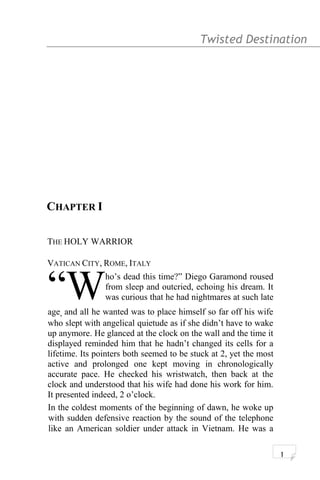 Twisted Destination g
CHAPTER I
THE HOLY WARRIOR
VATICAN CITY, ROME, ITALY
ho’s dead this time?” Diego Garamond roused
from sleep and outcried, echoing his dream. It
was curious that he had nightmares at such late
age, and all he wanted was to place himself so far off his wife
who slept with angelical quietude as if she didn’t have to wake
up anymore. He glanced at the clock on the wall and the time it
displayed reminded him that he hadn’t changed its cells for a
lifetime. Its pointers both seemed to be stuck at 2, yet the most
active and prolonged one kept moving in chronologically
accurate pace. He checked his wristwatch, then back at the
clock and understood that his wife had done his work for him.
It presented indeed, 2 o’clock.
“W
In the coldest moments of the beginning of dawn, he woke up
with sudden defensive reaction by the sound of the telephone
like an American soldier under attack in Vietnam. He was a
1
 