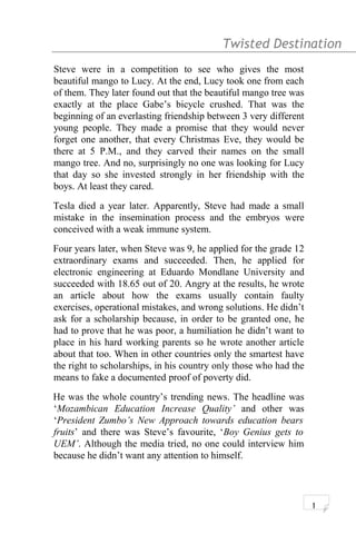 Twisted Destination g
Steve were in a competition to see who gives the most
beautiful mango to Lucy. At the end, Lucy took one from each
of them. They later found out that the beautiful mango tree was
exactly at the place Gabe’s bicycle crushed. That was the
beginning of an everlasting friendship between 3 very different
young people. They made a promise that they would never
forget one another, that every Christmas Eve, they would be
there at 5 P.M., and they carved their names on the small
mango tree. And no, surprisingly no one was looking for Lucy
that day so she invested strongly in her friendship with the
boys. At least they cared.
Tesla died a year later. Apparently, Steve had made a small
mistake in the insemination process and the embryos were
conceived with a weak immune system.
Four years later, when Steve was 9, he applied for the grade 12
extraordinary exams and succeeded. Then, he applied for
electronic engineering at Eduardo Mondlane University and
succeeded with 18.65 out of 20. Angry at the results, he wrote
an article about how the exams usually contain faulty
exercises, operational mistakes, and wrong solutions. He didn’t
ask for a scholarship because, in order to be granted one, he
had to prove that he was poor, a humiliation he didn’t want to
place in his hard working parents so he wrote another article
about that too. When in other countries only the smartest have
the right to scholarships, in his country only those who had the
means to fake a documented proof of poverty did.
He was the whole country’s trending news. The headline was
‘Mozambican Education Increase Quality’ and other was
‘President Zumbo’s New Approach towards education bears
fruits’ and there was Steve’s favourite, ‘Boy Genius gets to
UEM’. Although the media tried, no one could interview him
because he didn’t want any attention to himself.
1
 