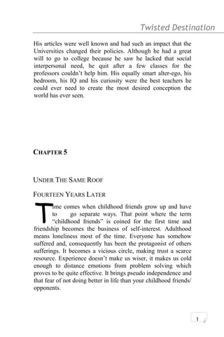 Twisted Destination g
His articles were well known and had such an impact that the
Universities changed their policies. Although he had a great
will to go to college because he saw he lacked that social
interpersonal need, he quit after a few classes for the
professors couldn’t help him. His equally smart alter-ego, his
bedroom, his IQ and his curiosity were the best teachers he
could ever need to create the most desired conception the
world has ever seen.
CHAPTER 5
UNDER THE SAME ROOF
FOURTEEN YEARS LATER
ime comes when childhood friends grow up and have
to go separate ways. That point where the term
“childhood friends” is coined for the first time and
friendship becomes the business of self-interest. Adulthood
means loneliness most of the time. Everyone has somehow
suffered and, consequently has been the protagonist of others
sufferings. It becomes a vicious circle, making trust a scarce
resource. Experience doesn’t make us wiser, it makes us cold
enough to distance emotions from problem solving which
proves to be quite effective. It brings pseudo independence and
that fear of not doing better in life than your childhood friends/
opponents.
T
1
 