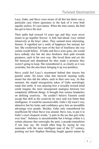 Twisted Destination g
Lucy, Gabe, and Steve were aware of all this but theirs was a
particular case where ignorance or the lack of it were both
equally useless. It’s just nature. When the time comes, the bird
has got to leave the nest.
Their paths had crossed 14 years ago and they were never
meant to go together forever. A fork laid ahead. Lucy smiled
intensively at the boys’ jokes. They seemed more interesting,
funnier. It signified not a smile of happiness but instead, her
last. She swallowed her tears of the fear of loneliness she was
certain would follow. If Gabe and Steve were gone, she would
have nobody else but she also foreknew their path towards
greatness, each in his own way. She loved them and yet she
felt betrayed and abandoned for they made a promise they
weren’t going to keep. She remembered it, as clearly as it was
yesterday, but she also knew bringing it up was pointless.
Steve could feel Lucy’s resentment behind that sincere but
painful smile. He knew what that farewell meeting really
meant but also did the others, each in their own way. At that
moment, the stupid misogynistic jokes of Gabe unwittingly
made him smile. It was amazing how a sexually twisted mind
could imagine the most unsuspected analogies between two
completely different things. It brought him serious headaches
on defining creativity. He couldn’t believe Einstein could
accept that skill as the creativity he once said was better than
intelligence. It would be unconceivable. Gabe’s IQ wasn’t very
attractive but his looks and confidence gave him an incredible
advantage over people. Besides, Gabe only remembered his
insufficient IQ when Steve was around. Steve was, to put it in
Gabe’s exact eloquent words, “a pain in the ass that gets itchy
over time”. Itchiness is uncomfortable but it brings within it a
certain pleasure that outweighs the pain, a pseudo-masochism
if one may say. He would often brag by saying he was
namesake with the most intelligent man of the 21st
century,
pointing out how Stephen Hawking fought against nature by
1
 