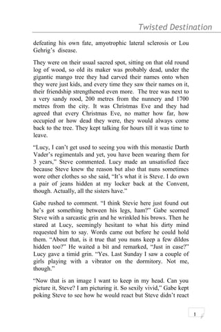 Twisted Destination g
defeating his own fate, amyotrophic lateral sclerosis or Lou
Gehrig’s disease.
They were on their usual sacred spot, sitting on that old round
log of wood, so old its maker was probably dead, under the
gigantic mango tree they had carved their names onto when
they were just kids, and every time they saw their names on it,
their friendship strengthened even more. The tree was next to
a very sandy rood, 200 metres from the nunnery and 1700
metres from the city. It was Christmas Eve and they had
agreed that every Christmas Eve, no matter how far, how
occupied or how dead they were, they would always come
back to the tree. They kept talking for hours till it was time to
leave.
“Lucy, I can’t get used to seeing you with this monastic Darth
Vader’s regimentals and yet, you have been wearing them for
3 years,” Steve commented. Lucy made an unsatisfied face
because Steve knew the reason but also that nuns sometimes
wore other clothes so she said, “It’s what it is Steve. I do own
a pair of jeans hidden at my locker back at the Convent,
though. Actually, all the sisters have.”
Gabe rushed to comment. “I think Stevie here just found out
he’s got something between his legs, ham?” Gabe scorned
Steve with a sarcastic grin and he wrinkled his brows. Then he
stared at Lucy, seemingly hesitant to what his dirty mind
requested him to say. Words came out before he could hold
them. “About that, is it true that you nuns keep a few dildos
hidden too?” He waited a bit and remarked, “Just in case?”
Lucy gave a timid grin. “Yes. Last Sunday I saw a couple of
girls playing with a vibrator on the dormitory. Not me,
though.”
“Now that is an image I want to keep in my head. Can you
picture it, Steve? I am picturing it. So sexily vivid,” Gabe kept
poking Steve to see how he would react but Steve didn’t react
1
 