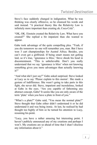 Twisted Destination g
Steve’s face suddenly changed in indignation. What he was
thinking was clearly offensive, so he cleansed his words and
said instead. “A practical theory like the Relativity Law is
infinitely more important than creating ah, Coca-Cola”.
“OK, OK. Einstein created the Relativity Law. What have you
created?” She replied a bit impatient than she wanted to
appear.
Gabe took advantage of the quite compelling plea. “Yeah, if
you die tomorrow no one will remember you, man. But I have
won 3 cart championships for Austral Africa. Besides, you
can’t even get a girlfriend. If being smart means not getting
laid, so it’s true, ‘ignorance is bliss,’ Steve shook his head in
discontentment. “This is unbelievable. Don’t you really
understand that we say ‘ignorance is bliss’ when not knowing
something gives you more advantages than actually knowing
it?”
“And what did I just say?” Gabe asked surprised. Steve looked
at Lucy as to say ‘Please explain to this moron’. She made a
gesture of indifference. She wasn’t going to take parts in this
fight, she never did. Steve, impatient and incredulous, looked
at Gabe in the eyes. “Are you capable of fathoming any
abstract concept, Gabe? It seems like you are only aware of the
term ‘plate’ when you have a plate in front of you.”
“What’s a plate?” Gabe said, “You mean the normal plate?”
Steve thought that Gabe either didn’t understand it or he did
understand it and was being ironic. At last, he realised he had
thought too highly of him so he turned his attention to Lucy,
resuming his point.
“Lucy, you have a rather amusing but interesting point. I
haven’t publicly announced any of my creations and perhaps I
won’t. My creations are so ahead of time that I shan’t disclose
any information about it.”
1
 