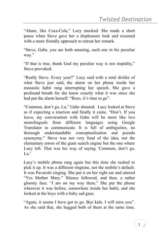 Twisted Destination g
“Aham, like Coca-Cola,” Lucy mocked. She made a short
pause when Steve gave her a displeasure look and resumed
with a more friendly approach to retreat her remark.
“Steve, Gabe, you are both amazing, each one in his peculiar
way.”
“If that is true, thank God my peculiar way is not stupidity,”
Steve provoked.
“Really Steve. Every year?” Lucy said with a total dislike of
what Steve just said, the alarm on her phone inside her
monastic habit rang interrupting her speech. She gave a
profound breath for she knew exactly what it was since she
had put the alarm herself. “Boys, it’s time to go”.
“Common, don’t go, Lu,” Gabe shouted. Lucy looked at Steve
as if expecting a reaction and finally it came. “Don’t. If you
leave, my conversation with Gabe will be more like two
monolinguals from different languages using Google
Translator to communicate. It is full of ambiguities, no
thorough understandable conceptualisation and pseudo
synonymy.” Steve was not very fond of the idea, not the
elementary errors of the giant search engine but the one where
Lucy left. That was his way of saying ‘Common, don’t go,
Lu.’
Lucy’s mobile phone rang again but this time she rushed to
pick it up. It was a different ringtone, not the mobile’s default.
It was Pavarotti singing. She put it on her right ear and uttered
“Yes Mother Mary.” Silence followed, and then, a rather
gloomy face. “I am on my way there.” She put the phone
wherever it was before, somewhere inside her habit, and she
looked at the boys with a baby sad gaze.
“Again, it seems I have got to go. Bye kids. I will miss you”.
As she said that, she hugged both of them at the same time.
1
 