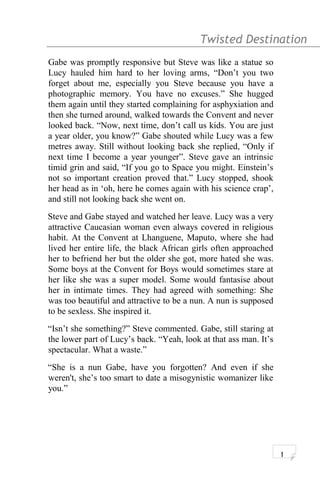 Twisted Destination g
Gabe was promptly responsive but Steve was like a statue so
Lucy hauled him hard to her loving arms, “Don’t you two
forget about me, especially you Steve because you have a
photographic memory. You have no excuses.” She hugged
them again until they started complaining for asphyxiation and
then she turned around, walked towards the Convent and never
looked back. “Now, next time, don’t call us kids. You are just
a year older, you know?” Gabe shouted while Lucy was a few
metres away. Still without looking back she replied, “Only if
next time I become a year younger”. Steve gave an intrinsic
timid grin and said, “If you go to Space you might. Einstein’s
not so important creation proved that.” Lucy stopped, shook
her head as in ‘oh, here he comes again with his science crap’,
and still not looking back she went on.
Steve and Gabe stayed and watched her leave. Lucy was a very
attractive Caucasian woman even always covered in religious
habit. At the Convent at Lhanguene, Maputo, where she had
lived her entire life, the black African girls often approached
her to befriend her but the older she got, more hated she was.
Some boys at the Convent for Boys would sometimes stare at
her like she was a super model. Some would fantasise about
her in intimate times. They had agreed with something: She
was too beautiful and attractive to be a nun. A nun is supposed
to be sexless. She inspired it.
“Isn’t she something?” Steve commented. Gabe, still staring at
the lower part of Lucy’s back. “Yeah, look at that ass man. It’s
spectacular. What a waste.”
“She is a nun Gabe, have you forgotten? And even if she
weren't, she’s too smart to date a misogynistic womanizer like
you.”
1
 