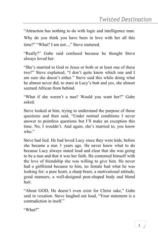 Twisted Destination g
“Attraction has nothing to do with logic and intelligence man.
Why do you think you have been in love with her all this
time?” “What? I am not...,” Steve stuttered.
“Really?” Gabe said confused because he thought Steve
always loved her.
“She’s married to God or Jesus or both or at least one of these
two?” Steve explained, “I don’t quite know which one and I
am sure she doesn’t either.” Steve said this while doing what
he almost never did, to stare at Lucy’s butt and yes, she almost
seemed African from behind.
“What if she weren’t a nun? Would you want her?” Gabe
asked.
Steve looked at him, trying to understand the purpose of those
questions and then said, “Under normal conditions I never
answer to pointless questions but I’ll make an exception this
time. No, I wouldn’t. And again, she’s married to, you know
who.”
Steve had lied. He had loved Lucy since they were kids, before
she became a nun 3 years ago. He never knew what to do
because Lucy always stated loud and clear that she was going
to be a nun and that it was her faith. He contented himself with
the love of friendship she was willing to give him. He never
had a girlfriend because to him, no female had what he was
looking for: a pure heart, a sharp brain, a motivational attitude,
good manners, a well-designed pear-shaped body and blond
hair.
“About GOD, He doesn’t even exist for Christ sake,” Gabe
said in vexation. Steve laughed out loud, “Your statement is a
contradiction in itself.”
“What?”
1
 