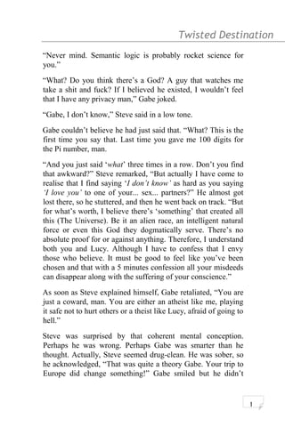 Twisted Destination g
“Never mind. Semantic logic is probably rocket science for
you.”
“What? Do you think there’s a God? A guy that watches me
take a shit and fuck? If I believed he existed, I wouldn’t feel
that I have any privacy man,” Gabe joked.
“Gabe, I don’t know,” Steve said in a low tone.
Gabe couldn’t believe he had just said that. “What? This is the
first time you say that. Last time you gave me 100 digits for
the Pi number, man.
“And you just said ‘what’ three times in a row. Don’t you find
that awkward?” Steve remarked, “But actually I have come to
realise that I find saying ‘I don’t know’ as hard as you saying
‘I love you’ to one of your... sex... partners?” He almost got
lost there, so he stuttered, and then he went back on track. “But
for what’s worth, I believe there’s ‘something’ that created all
this (The Universe). Be it an alien race, an intelligent natural
force or even this God they dogmatically serve. There’s no
absolute proof for or against anything. Therefore, I understand
both you and Lucy. Although I have to confess that I envy
those who believe. It must be good to feel like you’ve been
chosen and that with a 5 minutes confession all your misdeeds
can disappear along with the suffering of your conscience.”
As soon as Steve explained himself, Gabe retaliated, “You are
just a coward, man. You are either an atheist like me, playing
it safe not to hurt others or a theist like Lucy, afraid of going to
hell.”
Steve was surprised by that coherent mental conception.
Perhaps he was wrong. Perhaps Gabe was smarter than he
thought. Actually, Steve seemed drug-clean. He was sober, so
he acknowledged, “That was quite a theory Gabe. Your trip to
Europe did change something!” Gabe smiled but he didn’t
1
 