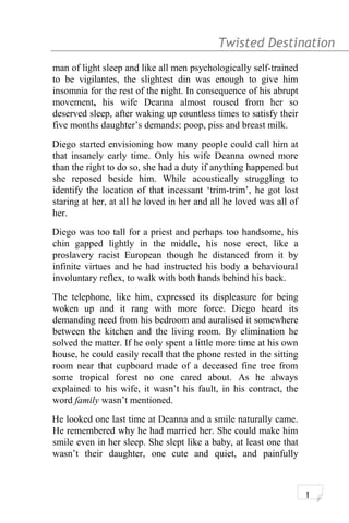 Twisted Destination g
man of light sleep and like all men psychologically self-trained
to be vigilantes, the slightest din was enough to give him
insomnia for the rest of the night. In consequence of his abrupt
movement, his wife Deanna almost roused from her so
deserved sleep, after waking up countless times to satisfy their
five months daughter’s demands: poop, piss and breast milk.
Diego started envisioning how many people could call him at
that insanely early time. Only his wife Deanna owned more
than the right to do so, she had a duty if anything happened but
she reposed beside him. While acoustically struggling to
identify the location of that incessant ‘trim-trim’, he got lost
staring at her, at all he loved in her and all he loved was all of
her.
Diego was too tall for a priest and perhaps too handsome, his
chin gapped lightly in the middle, his nose erect, like a
proslavery racist European though he distanced from it by
infinite virtues and he had instructed his body a behavioural
involuntary reflex, to walk with both hands behind his back.
The telephone, like him, expressed its displeasure for being
woken up and it rang with more force. Diego heard its
demanding need from his bedroom and auralised it somewhere
between the kitchen and the living room. By elimination he
solved the matter. If he only spent a little more time at his own
house, he could easily recall that the phone rested in the sitting
room near that cupboard made of a deceased fine tree from
some tropical forest no one cared about. As he always
explained to his wife, it wasn’t his fault, in his contract, the
word family wasn’t mentioned.
He looked one last time at Deanna and a smile naturally came.
He remembered why he had married her. She could make him
smile even in her sleep. She slept like a baby, at least one that
wasn’t their daughter, one cute and quiet, and painfully
1
 