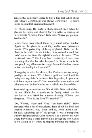 Twisted Destination g
confess that somebody shared to him a link that talked about
that. Steve’s compliment was always comforting. He didn't
intend to spoil that triumphant moment.
His phone rang. He made a shock-aroused face when he
checked his inbox and showed Steve a selfie, a close-up of
huge breasts. “Look at these,” Gabe said, “I have got go man.
Work calls.”
Before Steve even related those huge round rather familiar
objects on the photo to what they really were (Woman’s
breasts, 99% probability of being implants), Gabe put the
phone in the pocket. A late thinker, Steve noticed a word that
hadn’t come out from the rightful mouth so he asked. “You
mentioned ‘work’? You know how consistently I have been
promoting this idea but what happened to ‘Steve, work is for
poor people, my allowance is enough for a middle-class person
to live comfortably for 6 months?’”
“I am going to seize this chance, this Christmas season, to say
goodbye to the three W’s. I have a girlfriend and I will be
taking over my father’s business. But forget that, do you want
a lift back to your house?” Gabe asked with a more serious and
calm tone as to incline how he had a vehicle and Steve didn't.
Steve tried again to relate the World Wide Web with Gabe’s
life and didn’t find a match so he finally asked, not the
question he was asked but a rather distantly different one
altogether. “What do the three W’s stand for?”
“Oh, Woman, Weed and Wine. You knew right?” Steve
answered with a lot of enthusiasm. Steve shook his head and
laughed to himself. “No, I didn’t and no, I won’t need a lift.”
He took something out of his pocket. It was a transparent
weirdly designed panel. Gabe mistook it as a mirror, but why
would Steve have a small mirror in his pocket and why would
he be talking to it? When he stopped thinking and trying to
1
 
