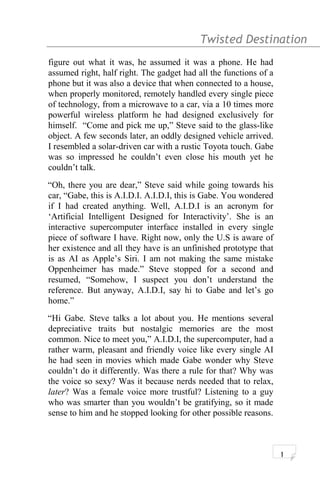 Twisted Destination g
figure out what it was, he assumed it was a phone. He had
assumed right, half right. The gadget had all the functions of a
phone but it was also a device that when connected to a house,
when properly monitored, remotely handled every single piece
of technology, from a microwave to a car, via a 10 times more
powerful wireless platform he had designed exclusively for
himself. “Come and pick me up,” Steve said to the glass-like
object. A few seconds later, an oddly designed vehicle arrived.
I resembled a solar-driven car with a rustic Toyota touch. Gabe
was so impressed he couldn’t even close his mouth yet he
couldn’t talk.
“Oh, there you are dear,” Steve said while going towards his
car, “Gabe, this is A.I.D.I. A.I.D.I, this is Gabe. You wondered
if I had created anything. Well, A.I.D.I is an acronym for
‘Artificial Intelligent Designed for Interactivity’. She is an
interactive supercomputer interface installed in every single
piece of software I have. Right now, only the U.S is aware of
her existence and all they have is an unfinished prototype that
is as AI as Apple’s Siri. I am not making the same mistake
Oppenheimer has made.” Steve stopped for a second and
resumed, “Somehow, I suspect you don’t understand the
reference. But anyway, A.I.D.I, say hi to Gabe and let’s go
home.”
“Hi Gabe. Steve talks a lot about you. He mentions several
depreciative traits but nostalgic memories are the most
common. Nice to meet you,” A.I.D.I, the supercomputer, had a
rather warm, pleasant and friendly voice like every single AI
he had seen in movies which made Gabe wonder why Steve
couldn’t do it differently. Was there a rule for that? Why was
the voice so sexy? Was it because nerds needed that to relax,
later? Was a female voice more trustful? Listening to a guy
who was smarter than you wouldn’t be gratifying, so it made
sense to him and he stopped looking for other possible reasons.
1
 