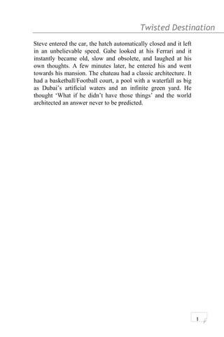 Twisted Destination g
Steve entered the car, the hatch automatically closed and it left
in an unbelievable speed. Gabe looked at his Ferrari and it
instantly became old, slow and obsolete, and laughed at his
own thoughts. A few minutes later, he entered his and went
towards his mansion. The chateau had a classic architecture. It
had a basketball/Football court, a pool with a waterfall as big
as Dubai’s artificial waters and an infinite green yard. He
thought ‘What if he didn’t have those things’ and the world
architected an answer never to be predicted.
1
 