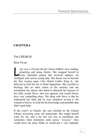 Twisted Destination g
CHAPTER 6
THE CHURCH
NEW YEAR
ucy was a 19-year-old girl whose hobbies were reading,
preaching and doing charity. She engaged herself in
every charitable project that involved orphans. An
intelligent and curious young lady. Her dream was to become
the first woman pope. Like Martin Luther King Jr., she
believed in God but not in blind dogmatism. She excelled in
theology like no other sisters in the nunnery and she
outsmarted any atheist who dared to diminish her because of
her faith, except Steve, who was agnostic and would always
have very compelling pleas. The thing with Steve is that he
understood her faith and he even somehow envied it. He
wanted to believe in God but his knowledge and probable data
didn’t quite help.
L
If she wasn’t at Church, she sure dwelled on the Church
Library devouring some old manuscript. She taught herself
Latin for she said a lot lost was lost in translation and
sometimes when translators came across “Lacunas”, they
would leave the place blank or would put a very improper
1
 