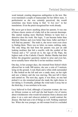 Twisted Destination g
word instead, creating dangerous ambiguities to the text. She
even translated a couple of manuscripts for her fellow nuns. A
perfectionist as she was certainly perceived, she would
sometimes stay hours trying to find “le bon mot” in her
translations. Even the priest recognised her work already.
She never got to know anything about her parents. It was one
of those classic stories of a baby left at the convent doorsteps.
She started reading more Sherlock Holmes to learn how a
detective does his work. Her logic, ‘I can become better than
Sherlock Holmes and even better than Irene Adler and then I
will find my parents’. The truth is, she never went even close
to finding them. There was no letter, no name, nothing, nada.
The only thing she had from her parents was just an odd
looking necklace that hid a crucifix with the symbol of the
Vatican and a “G” carved on it, the sign of the Pope, the
highest rank of the Catholic Church. Mother Martha had died
before the progenitor questions started to arise and even her,
never actually knew what the G on her necklace stood for.
One day, in her younger days, she returned from School which
allowed her to walk 500 metres, she saw a coin of 5 meticais
lying on the ground. A red, black and a white cloth surrounded
it. She looked on the left and saw a candy store, on her right
and saw a bakery and she was starving. She just left it there
and carried on. The next day, again, it was there, no one had
picked it so she remained proud she made the right choice in
not taking it. Eventually, perhaps the wind took it away but at
the third day, it was nowhere to be seen.
Lucy believed in God, although a Caucasian woman, she was
an African woman as well and she had heard a lot of stories
about witchdoctors who would rid someone from a disease and
place it on a coin and whoever picked it, would contract the
disease. She had seen a lot of things as well. Nothing surprised
her. When she was younger, an old woman lived in a secluded
1
 