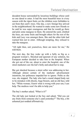 Twisted Destination g
decadent house surrounded by luxurious buildings whose yard
no one dared to enter. It had the most beautiful trees in every
season with the ripest fruits yet the children were forbidden to
eat from that yard’s trees. One day, a new foreign boy arrived
in the neighbourhood. He wanted to make some new friends so
he said he was super courageous and that he would go there
and pick some mangoes to them. He entered the yard, climbed
the trees, ate some fruits and brought others for the rest of the
kids and Lucy was amongst them. She and the other kids had
warned him not to enter. Although tempting, they refused to
take the mangoes.
“All right then, suit yourselves, there are more for me,” He
told them.
The next day, the boy woke up with a belly as big as a
pregnant woman’s. Shocked and ignorant of any solution, his
European mother decided to take him to the hospital. When
she got out of the car, about to enter the hospital, one of the
street marketers saw the kid’s belly and asked her to stop.
She got shocked because a street seller was addressing to her.
Although almost certain of the marketer advertisement
intentions, her politeness impeded her to ignore. Polite as she
was, she stopped. The lady who had a round shaped body not
to be mistaken with obesity, huge breasts, and an old face, told
her, “White woman, I know what is wrong with your son, I can
help. The medicos won’t be able to help you.”
The boy’s mother asked, “What is it?”
The old lady just looked at the boy and asked, “Did you eat
any fruits from someone else’s yard yesterday?” The boy, a bit
ashamed just nodded affirmatively.
1
 