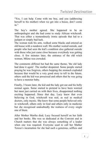 Twisted Destination g
“Yes, I can help. Come with me boy, and you (addressing
herself to his mother) when we get into a house, don’t come
in.”
The boy’s mother agreed. She happened to be an
anthropologist and she had come to study African witchcraft.
That was either a tremendously ironic episode that led to a
jackpot or simply bad luck.
The woman took his arm, walked some blocks and entered an
old house with a rundown wall. His mother waited outside, and
people who had seen the kid’s condition also gathered outside
with those who just came close because everybody was getting
close. A few minutes later, the entrance of the old witch
woman, Mfene was crowded.
The comments differed but had the same theme, 'the old lady
had done it again'. The mother despaired. Some people started
praying he was forgiven, others hopping the stomach exploded
because that would be a very good story to tell in the future,
others said the kid was possessed and others that he was going
to have a monster baby.
Finally, 3 hours later, the kid and the lady got out and his belly
normal again. Some started to pretend to have been worried
but most just carried on with their lives, disappointed nothing
exciting happened. Since that day, Lucy knew that even
believing in God, witchcraft was real, as real as medical
doctors, only mystic. She knew that some people believed only
in witchcraft, others only in God and others only in medicine
but she recognised undoubtedly the realness of every single
one of them.
After Mother Martha died, Lucy focused herself on her faith
and her books. She was so dedicated at the Convent and in
Church matters that she was always something of a leader
when one was required. Everyone used to call her Mather
Teresa’s incarnation for she had such a generous, selfless and
1
 