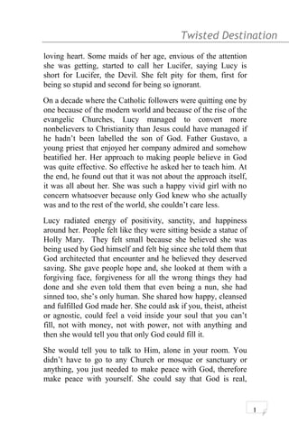 Twisted Destination g
loving heart. Some maids of her age, envious of the attention
she was getting, started to call her Lucifer, saying Lucy is
short for Lucifer, the Devil. She felt pity for them, first for
being so stupid and second for being so ignorant.
On a decade where the Catholic followers were quitting one by
one because of the modern world and because of the rise of the
evangelic Churches, Lucy managed to convert more
nonbelievers to Christianity than Jesus could have managed if
he hadn’t been labelled the son of God. Father Gustavo, a
young priest that enjoyed her company admired and somehow
beatified her. Her approach to making people believe in God
was quite effective. So effective he asked her to teach him. At
the end, he found out that it was not about the approach itself,
it was all about her. She was such a happy vivid girl with no
concern whatsoever because only God knew who she actually
was and to the rest of the world, she couldn’t care less.
Lucy radiated energy of positivity, sanctity, and happiness
around her. People felt like they were sitting beside a statue of
Holly Mary. They felt small because she believed she was
being used by God himself and felt big since she told them that
God architected that encounter and he believed they deserved
saving. She gave people hope and, she looked at them with a
forgiving face, forgiveness for all the wrong things they had
done and she even told them that even being a nun, she had
sinned too, she’s only human. She shared how happy, cleansed
and fulfilled God made her. She could ask if you, theist, atheist
or agnostic, could feel a void inside your soul that you can’t
fill, not with money, not with power, not with anything and
then she would tell you that only God could fill it.
She would tell you to talk to Him, alone in your room. You
didn’t have to go to any Church or mosque or sanctuary or
anything, you just needed to make peace with God, therefore
make peace with yourself. She could say that God is real,
1
 