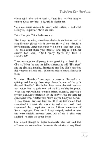 Twisted Destination g
criticising it, she had to read it. There is a read-me magnet
banned books have that its request is irresistible.
“You are smart enough to know what fiction is and what
history is, I suppose,” Steve had said.
“Yes, I suppose,” She had answered.
“But Lucy, be wise, sometimes fiction is so famous and so
magnificently plotted that it becomes History, and History is
so polemic and unbelievable that with time it fades into fiction.
The book could shake your beliefs.” She giggled a bit, her
answer had been, “Don’t worry Steve. My faith is
unshakable!”
There was a group of young sisters gossiping in front of the
Church. When she saw her fellow sisters, she said “Hi sisters”
and the girls said nothing. Suspecting that they didn’t hear her,
she repeated, but this time, she mentioned the most famous of
them.
“Hi, sister Mariabela,” and again no answer. She ended up
quitting and leaving. Four steps forwards, one of the girls
shouted “Lucifer”. She looked back more chocked than she
was before but the girls kept talking like nothing happened.
When she kept walking, the girls started laughing, enjoying a
private joke. Lucy ignored it for she knew of that mocking for
quite some time. Another said “How do you hide your horns?”
in local Bantu Changana language, thinking that she couldn’t
understand it because she was white and white people can’t
understand the complicated native African intonations of
Bantu languages. That was it; Lucy stopped, looked at them
and went straight towards them. All of the 6 girls were
alarmed, ‘What is she about to do?’
She looked straight to Sister Mariabela who had said that
offensive comments about horns and she retorted in very fluent
1
 