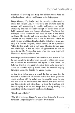 Twisted Destination g
beautiful. He stood up still dizzy and uncoordinated, wore his
ridiculous bunny slippers and headed to the living room.
Diego Garamond’s family lived in an ancient mini-mansion
inside the Vatican City. It looked old and timetorn from the
outside, still maintaining its gothic architecture but inside,
everything imitated the future except for some items which
held emotional value and lineage inheritance. The house had
belonged to his forefathers who used to work at the Secret
Archives. His family had been securing the Library of the
Vatican for two centuries and it was his turn now. When he
died, his son would take his place but he didn’t have a son yet,
only a 5 months daughter, which seemed to be a problem.
While for his lovely wife a girl was a blessing, to him, even
not admitting it, it was not only a disappointment but also an
issue to fix. The Vatican had even given him more time with
his wife to try and produce a boy.
He always considered himself a bit feminist, as a matter of fact
he was one of the few clergymen supportive of feminist causes
but somehow he understood and agreed to that order. He
believed that his job required certain traits only men have.
Since he couldn’t specify which traits, he stopped singing
feminism around his friends, for a good reason.
At that time before dawn to which he had no noun for, he
reposed at home with his family and he had been given the
whole weekend off. He hadn’t seen his daughter since the day
she was born, so he discarded that the call was work related
and his curiosity just intensified. He took the telephone and
before laying it on his ear, Diego had a strong feeling that
something utterly distressful was bound to happen.
“Good…ah… Hello.”
“My life is in danger Diego,” a man with a distressful dramatic
tone said. Diego recognised the voice. It was Paolo.
1
 