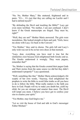 Twisted Destination g
“No. No, Mother Mary,” She stuttered, frightened and in
panic. “It’s… It’s just that they are calling me Lucifer and I
had to defend myself.”
“By defending the Devil and insulting the Bible?” Lucy got
even more terrified, “No mother, I am just confused. I don’t
know if the Greek manuscripts are forged. They must be,
right?”
“Well, they are not!” Mother Maria answered. The girls were
incredulous. She looked straight at them and said, “Girls, leave
me alone with Lucy. Go back to the Convent.”
“Yes Mother,” they said in chorus. The girls left and Lucy’s
only wish was not to be on her own shoes at that moment.
“Lucy, dear, everything you have read is true but the
similarities exist because God enlightened both Greeks and us.
The Greeks understood it wrongly. They were pagans,
remember that!”
“So, Mother is saying that the Greeks created their pagan Gods
and Their stories from the same source we did but they didn’t
understand it properly?” Lucy questioned.
“Well, something like that.” Mother Maria acknowledged a bit
sceptic of her own words, “Anyway, God enlightened the
prophets to write the bible to avoid false truths so all you have
to do is follow the bible. What really matters is the faith you
have in God. People will try to make you doubt but, yield my
child, for you are stronger and smarter than most. The Devil
will tempt you more. I believe you have got to confess your
sins to cleanse your spirit.”
“Yes Mother, may God forgive me.”
“Let us visit the house of God and talk to God’s messenger
Father Michael.”
1
 