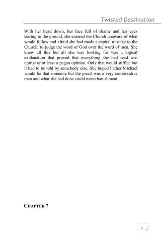 Twisted Destination g
With her head down, her face full of shame and her eyes
staring to the ground, she entered the Church unaware of what
would follow and afraid she had made a capital mistake to the
Church, to judge the word of God over the word of men. She
knew all this but all she was looking for was a logical
explanation that proved that everything she had read was
untrue or at least a pagan opinion. Only that would suffice but
it had to be told by somebody else. She hoped Father Michael
would be that someone but the priest was a very conservative
man and what she had done could mean banishment.
CHAPTER 7
1
 