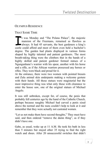 Twisted Destination g
OLYMPUS RESIDENCE
THAT SAME TIME
t was Monday and “The Polana Palace”, the majestic
mansion of the Freemans, remained as flawless as
always. It had 45 servants, the best gardeners a king’s
castle could afford and most of them even held a bachelor’s
degree. The garden had plants displayed in various forms
shaped by highly talented and patient gardeners. The most
breath-taking thing were the climbers that in the hands of a
highly skilled and patient gardener formed statues of a
Ngungunhane’s warrior with his spear, another with his horse
and a rifle, as if the African warriors possessed any horses or
rifles. They were black and proud for it.
I
At the entrance, there were two women with pointed breasts
and Zulu animal skin underpants making a welcome gesture
with their hands. All those statues were magisterial but the
most impressive thing was what only those with clearance to
enter the house saw, one of the original statues of Michael
Angelo.
It was still unbroken, except for, of course, the penis that
probably fell centuries ago by the hand of the Catholic Church,
perhaps because naughty Michael had carved a penis sized
above the normal and the nuns couldn’t help to look at it and
remember that they were actually not castrated women.
“Let us not make them have second thoughts,” They must have
said, and then ordered “remove the damn thing”, as if they
didn’t have one.
Gabe, as usual, woke up at 11 A.M. He took his bath in less
than 5 minutes but stayed other 35 trying to find the right
watch and shoes. After 20 unsuccessful switches that didn’t
1
 