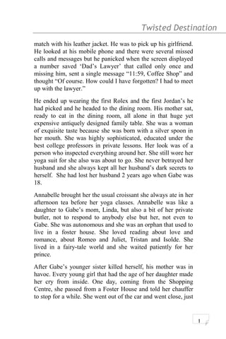 Twisted Destination g
match with his leather jacket. He was to pick up his girlfriend.
He looked at his mobile phone and there were several missed
calls and messages but he panicked when the screen displayed
a number saved ‘Dad’s Lawyer’ that called only once and
missing him, sent a single message “11:59, Coffee Shop” and
thought “Of course. How could I have forgotten? I had to meet
up with the lawyer.”
He ended up wearing the first Rolex and the first Jordan’s he
had picked and he headed to the dining room. His mother sat,
ready to eat in the dining room, all alone in that huge yet
expensive antiquely designed family table. She was a woman
of exquisite taste because she was born with a silver spoon in
her mouth. She was highly sophisticated, educated under the
best college professors in private lessons. Her look was of a
person who inspected everything around her. She still wore her
yoga suit for she also was about to go. She never betrayed her
husband and she always kept all her husband’s dark secrets to
herself. She had lost her husband 2 years ago when Gabe was
18.
Annabelle brought her the usual croissant she always ate in her
afternoon tea before her yoga classes. Annabelle was like a
daughter to Gabe’s mom, Linda, but also a bit of her private
butler, not to respond to anybody else but her, not even to
Gabe. She was autonomous and she was an orphan that used to
live in a foster house. She loved reading about love and
romance, about Romeo and Juliet, Tristan and Isolde. She
lived in a fairy-tale world and she waited patiently for her
prince.
After Gabe’s younger sister killed herself, his mother was in
havoc. Every young girl that had the age of her daughter made
her cry from inside. One day, coming from the Shopping
Centre, she passed from a Foster House and told her chauffer
to stop for a while. She went out of the car and went close, just
1
 