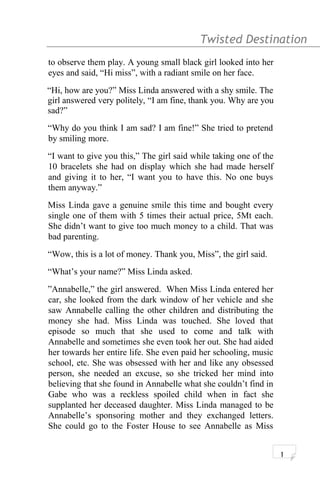 Twisted Destination g
to observe them play. A young small black girl looked into her
eyes and said, “Hi miss”, with a radiant smile on her face.
“Hi, how are you?” Miss Linda answered with a shy smile. The
girl answered very politely, “I am fine, thank you. Why are you
sad?”
“Why do you think I am sad? I am fine!” She tried to pretend
by smiling more.
“I want to give you this,” The girl said while taking one of the
10 bracelets she had on display which she had made herself
and giving it to her, “I want you to have this. No one buys
them anyway.”
Miss Linda gave a genuine smile this time and bought every
single one of them with 5 times their actual price, 5Mt each.
She didn’t want to give too much money to a child. That was
bad parenting.
“Wow, this is a lot of money. Thank you, Miss”, the girl said.
“What’s your name?” Miss Linda asked.
”Annabelle,” the girl answered. When Miss Linda entered her
car, she looked from the dark window of her vehicle and she
saw Annabelle calling the other children and distributing the
money she had. Miss Linda was touched. She loved that
episode so much that she used to come and talk with
Annabelle and sometimes she even took her out. She had aided
her towards her entire life. She even paid her schooling, music
school, etc. She was obsessed with her and like any obsessed
person, she needed an excuse, so she tricked her mind into
believing that she found in Annabelle what she couldn’t find in
Gabe who was a reckless spoiled child when in fact she
supplanted her deceased daughter. Miss Linda managed to be
Annabelle’s sponsoring mother and they exchanged letters.
She could go to the Foster House to see Annabelle as Miss
1
 