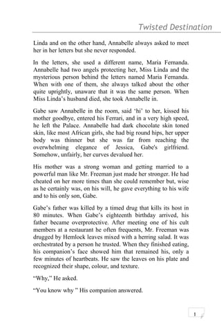 Twisted Destination g
Linda and on the other hand, Annabelle always asked to meet
her in her letters but she never responded.
In the letters, she used a different name, Maria Fernanda.
Annabelle had two angels protecting her, Miss Linda and the
mysterious person behind the letters named Maria Fernanda.
When with one of them, she always talked about the other
quite uprightly, unaware that it was the same person. When
Miss Linda’s husband died, she took Annabelle in.
Gabe saw Annabelle in the room, said ‘hi’ to her, kissed his
mother goodbye, entered his Ferrari, and in a very high speed,
he left the Palace. Annabelle had dark chocolate skin toned
skin, like most African girls, she had big round hips, her upper
body was thinner but she was far from reaching the
overwhelming elegance of Jessica, Gabe's girlfriend.
Somehow, unfairly, her curves devalued her.
His mother was a strong woman and getting married to a
powerful man like Mr. Freeman just made her stronger. He had
cheated on her more times than she could remember but, wise
as he certainly was, on his will, he gave everything to his wife
and to his only son, Gabe.
Gabe’s father was killed by a timed drug that kills its host in
80 minutes. When Gabe’s eighteenth birthday arrived, his
father became overprotective. After meeting one of his cult
members at a restaurant he often frequents, Mr. Freeman was
drugged by Hemlock leaves mixed with a herring salad. It was
orchestrated by a person he trusted. When they finished eating,
his companion’s face showed him that remained his, only a
few minutes of heartbeats. He saw the leaves on his plate and
recognized their shape, colour, and texture.
“Why,” He asked.
“You know why ” His companion answered.
1
 