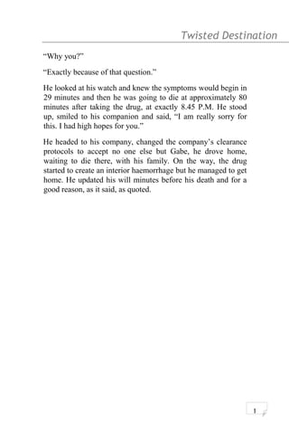 Twisted Destination g
“Why you?”
“Exactly because of that question.”
He looked at his watch and knew the symptoms would begin in
29 minutes and then he was going to die at approximately 80
minutes after taking the drug, at exactly 8.45 P.M. He stood
up, smiled to his companion and said, “I am really sorry for
this. I had high hopes for you.”
He headed to his company, changed the company’s clearance
protocols to accept no one else but Gabe, he drove home,
waiting to die there, with his family. On the way, the drug
started to create an interior haemorrhage but he managed to get
home. He updated his will minutes before his death and for a
good reason, as it said, as quoted.
1
 