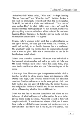 Twisted Destination g
“What box dad?” Gabe yelled, “What box?” He kept shouting
“Doctor Francisco?” and “What box dad?” His father looked at
the clock so animatedly focused and when the clock reached
20:44:50, he looked at Gabe and whispered, “Take care of
your mother. Don’t do what I did to your… sis… ter”. And the
machine stopped beeping forever. At that moment, Gabe could
give anything in the world to hear a little noise of the machines
beeping. Doctor Francisco, the family’s private medic just shut
his machines off and said, “He’s gone”.
Helena, Gabe’s younger sister, died due to schizophrenia. At
the age of twelve, her case got even worse. Mr. Freeman, to
avoid bad publicity to his family, interned her in a madhouse.
She eventually died five months later by strangulating herself
with a piece of glass. This was a conversation no one in the
family dared to talk about.
Gabe’s tears started to come out. His mom, who had talked to
her husband minutes earlier and had to go out to let Gabe and
Mr. Eliot Freeman have some Father-Son alone time, cried
even louder and harder when she saw Gabe coming out of the
room.
A few days later, his mother got in depression and she tried to
take her own life by taking several heavy anti-depressive pills.
On the same night, Gabe took too much cocaine that he had an
overdose. Mother and son went to the same private clinic, and
both mother and son grieved differently, the mother because
she had just lost the love of her life and the son because he was
afraid of becoming what his father told him to be.
Gabe was the first to recover conscience and when he was
informed of what had happened to his mother, he went to her
private room inside the clinic. Annabelle looked at him with
despise and said, "I heard cocaine almost killed you. I would
have really loved that because you are just wasting oxygen in
the world but I also know that if you die, she will die too. You
1
 