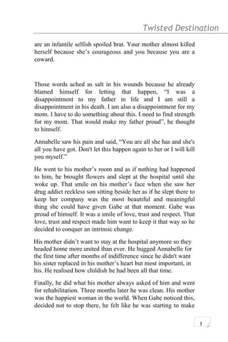 Twisted Destination g
are an infantile selfish spoiled brat. Your mother almost killed
herself because she’s courageous and you because you are a
coward.
Those words ached as salt in his wounds because he already
blamed himself for letting that happen, “I was a
disappointment to my father in life and I am still a
disappointment in his death. I am also a disappointment for my
mom. I have to do something about this. I need to find strength
for my mom. That would make my father proud”, he thought
to himself.
Annabelle saw his pain and said, “You are all she has and she's
all you have got. Don't let this happen again to her or I will kill
you myself.”
He went to his mother’s room and as if nothing had happened
to him, he brought flowers and slept at the hospital until she
woke up. That smile on his mother’s face when she saw her
drug addict reckless son sitting beside her as if he slept there to
keep her company was the most beautiful and meaningful
thing she could have given Gabe at that moment. Gabe was
proud of himself. It was a smile of love, trust and respect. That
love, trust and respect made him want to keep it that way so he
decided to conquer an intrinsic change.
His mother didn’t want to stay at the hospital anymore so they
headed home more united than ever. He hugged Annabelle for
the first time after months of indifference since he didn't want
his sister replaced in his mother’s heart but most important, in
his. He realised how childish he had been all that time.
Finally, he did what his mother always asked of him and went
for rehabilitation. Three months later he was clean. His mother
was the happiest woman in the world. When Gabe noticed this,
decided not to stop there, he felt like he was starting to make
1
 