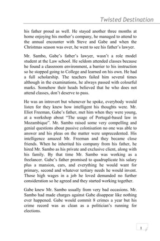 Twisted Destination g
his father proud as well. He stayed another three months at
home enjoying his mother’s company, he managed to attend to
the annual encounter with Steve and Gabe and when the
Christmas season was over, he went to see his father’s lawyer.
Mr. Sambo, Gabe’s father’s lawyer, wasn’t a role model
student at the Law school. He seldom attended classes because
he found a classroom environment, a barrier to his instruction
so he stopped going to College and learned on his own. He had
a full scholarship. The teachers failed him several times
although in the examinations, he always passed with colourful
marks. Somehow their heads believed that he who does not
attend classes, don’t deserve to pass.
He was an introvert but whenever he spoke, everybody would
listen for they knew how intelligent his thoughts were. Mr.
Eliot Freeman, Gabe’s father, met him when they were young,
at a workshop about “The usage of Portugal-based law in
Mozambique”. Mr. Sambo raised some very compelling and
genial questions about passive colonisation no one was able to
answer and his pleas on the matter were unprecedented. His
intelligence amazed Mr. Freeman and they became close
friends. When he inherited his company from his father, he
hired Mr. Sambo as his private and exclusive client, along with
his family. By that time Mr. Sambo was working as a
freelancer. Gabe’s father promised to quadruplicate his salary
plus a mansion, cars, and everything he would want for
primary, second and whatever tertiary needs he would invent.
Those high wages in a job he loved demanded no further
consideration so he agreed and they started working together.
Gabe knew Mr. Sambo usually from very bad occasions. Mr.
Sambo had made charges against Gabe disappear like nothing
ever happened. Gabe would commit 8 crimes a year but his
crime record was as clean as a politician’s running for
elections.
1
 