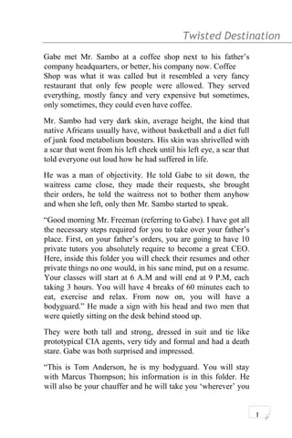 Twisted Destination g
Gabe met Mr. Sambo at a coffee shop next to his father’s
company headquarters, or better, his company now. Coffee
Shop was what it was called but it resembled a very fancy
restaurant that only few people were allowed. They served
everything, mostly fancy and very expensive but sometimes,
only sometimes, they could even have coffee.
Mr. Sambo had very dark skin, average height, the kind that
native Africans usually have, without basketball and a diet full
of junk food metabolism boosters. His skin was shrivelled with
a scar that went from his left cheek until his left eye, a scar that
told everyone out loud how he had suffered in life.
He was a man of objectivity. He told Gabe to sit down, the
waitress came close, they made their requests, she brought
their orders, he told the waitress not to bother them anyhow
and when she left, only then Mr. Sambo started to speak.
“Good morning Mr. Freeman (referring to Gabe). I have got all
the necessary steps required for you to take over your father’s
place. First, on your father’s orders, you are going to have 10
private tutors you absolutely require to become a great CEO.
Here, inside this folder you will check their resumes and other
private things no one would, in his sane mind, put on a resume.
Your classes will start at 6 A.M and will end at 9 P.M, each
taking 3 hours. You will have 4 breaks of 60 minutes each to
eat, exercise and relax. From now on, you will have a
bodyguard.” He made a sign with his head and two men that
were quietly sitting on the desk behind stood up.
They were both tall and strong, dressed in suit and tie like
prototypical CIA agents, very tidy and formal and had a death
stare. Gabe was both surprised and impressed.
“This is Tom Anderson, he is my bodyguard. You will stay
with Marcus Thompson; his information is in this folder. He
will also be your chauffer and he will take you ‘wherever’ you
1
 