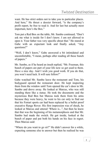 Twisted Destination g
want. He has strict orders not to take you to particular places.
And here,” He thrust a dossier forward, “is the company’s
profit report, be free to read it. And for last but actually most
important, here’s the Box.”
Tom put a Red Box on the table, Mr. Sambo continued, “Don’t
ask me what is inside for I don’t know. I am not allowed to
open it. Your father was very specific about that.” He stared at
Gabe with an expectant look and finally asked, “Any
questions?”
“Well, I don’t know,” Gabe answered a bit intimidated and
uncomfortable, “I mean, perhaps after reading all these bunch
of papers.”
Mr. Sambo, as if he heard an insult replied, “Mr. Freeman, this
bunch of papers are part of your life now so get used to them.
Have a nice day. And I wish you good work. If you do that,
you won’t need luck. It will sure follow!”
Gabe watched Mr. Sambo leave the restaurant and Tom, his
bodyguard opened the restaurant door. He kept inspecting
them from the window until Tom opened the car’s door to Mr.
Sambo and drove away. He looked at Marcus, who was still
standing there like a statue. He took the documents and the
mysterious Red Box but Marcus took them from his arms
because they were heavy, he went to his car only to find out
that his Ferrari sports car had been replaced by a bullet proof
executive Range Rover. His first impression was of shock, he
looked at Marcus and uttered ‘Where is...”, but then he knew
that that was the beginning of his metamorphosis and that Mr.
Sambo had made the switch. He got inside, looked at the
bunch of paper and put both his hands on his face in regret.
Then Marcus said:
“Where do you want to go sir?” He didn’t answer for a while,
expecting someone else to answer but then he realised he was
1
 